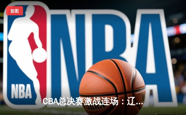 CBA总决赛激战连场：辽宁本钢惊险逆转广东宏远，总比分2-1领先