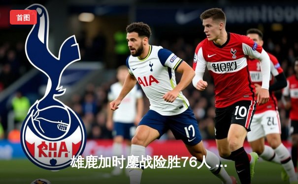 雄鹿加时鏖战险胜76人 字母哥32+11+7统治攻防