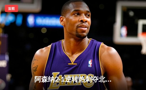 阿森纳2-1逆转热刺夺北伦敦德比，萨卡传射建功锁定胜局