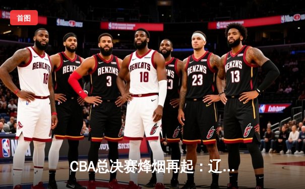 CBA总决赛烽烟再起：辽宁男篮力克广东，赵继伟关键三分锁定胜局