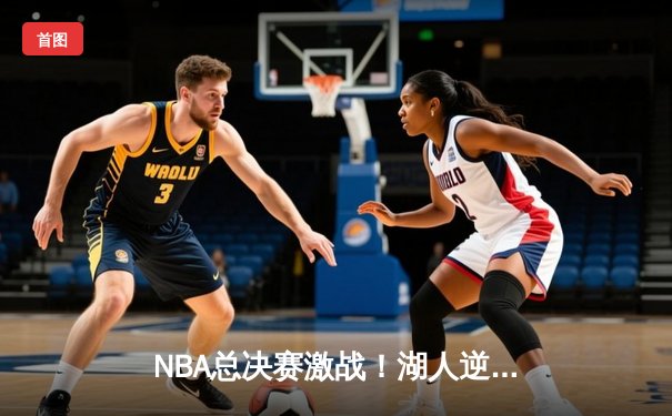 NBA总决赛激战！湖人逆转雄鹿，詹姆斯拿下三双领衔夺冠