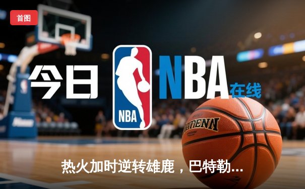 热火加时逆转雄鹿，巴特勒砍下56分创季后赛生涯新高